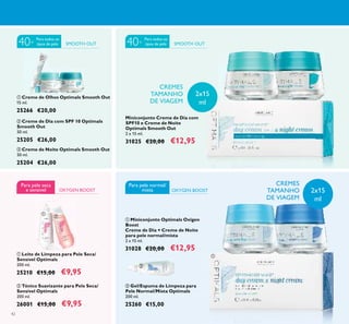 42
ቢ Leite de Limpeza para Pele Seca/
Sensível Optimals
200 ml.
25210 €15,00 €9,95
ባ Tónico Suavizante para Pele Seca/
Sensível Optimals
200 ml.
26001 €15,00 €9,95
OXYGEN BOOST
Para pele seca
e sensivel
ቢ Miniconjunto Optimals Oxigen
Boost
Creme de Dia + Creme de Noite
para pele normal/mista
2 x 15 ml.
31028 €20,00 €12,95
Miniconjunto Creme de Dia com
SPF10 e Creme de Noite
Optimals Smooth Out
2 x 15 ml.
31025 €20,00 €12,95
ቤ Creme de Noite Optimals Smooth Out
50 ml.
25204 €26,00
ባ Creme de Dia com SPF 10 Optimals
Smooth Out
50 ml.
25205 €26,00
ቢ Creme de Olhos Optimals Smooth Out
15 ml.
25266 €20,00
OXYGEN BOOST
Para pele normal/
mista
ባ Gel/Espuma de Limpeza para
Pele Normal/Mista Optimals
200 ml.
25260 €15,00
CREMES
TAMANHO
DE VIAGEM
CREMES
TAMANHO
DE VIAGEM
ቢ
ባ ቤ
ቢ
ባ
ቢ
ባ
2x15
ml
2x15
ml
SMOOTH OUTSMOOTH OUT 40+40+
Para todos os
tipos de pele
Para todos os
tipos de pele
 