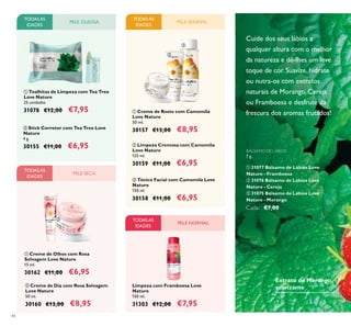 44
Cuide dos seus lábios a
qualquer altura com o melhor
da natureza e dê-lhes um leve
toque de cor. Suavize, hidrate
ou nutra-os com extratos
naturais de Morango, Cereja
ou Framboesa e desfrute da
frescura dos aromas frutados!
BÁLSAMO DE LÁBIOS
7 g.
ቢ 31077 Bálsamo de Lábios Love
Nature - Framboesa
ባ 31076 Bálsamo de Lábios Love
Nature - Cereja
ቤ 31075 Bálsamo de Lábios Love
Nature - Morango
Cada: €7,00
Extrato de Morango
suavizante
ባ Stick Corretor com Tea Tree Love
Nature
4 g.
30155 €11,00 €6,95
TODASAS
IDADES
PELE OLEOSA PELE SENSÍVEL
ቢ Creme de Rosto com Camomila
Love Nature
50 ml.
30157 €13,00 €8,95
ቤ Tónico Facial com Camomila Love
Nature
150 ml.
30158 €11,00 €6,95
ባ Limpeza Cremosa com Camomila
Love Nature
125 ml.
30159 €11,00 €6,95
ባ Creme de Dia com Rosa Selvagem
Love Nature
50 ml.
30160 €13,00 €8,95
ቢ Creme de Olhos com Rosa
Selvagem Love Nature
15 ml.
30162 €11,00 €6,95
PELE SECA
Limpeza com Framboesa Love
Nature
150 ml.
31303 €12,00 €7,95
PELE NORMAL
ቢ Toalhitas de Limpeza com Tea Tree
Love Nature
25 unidades
31078 €12,00 €7,95
TODASAS
IDADES
TODASAS
IDADES
ቢ
ባ
ቢ
ባ
ቢ
ባ
ቤ
TODASAS
IDADES
 