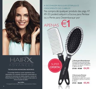 48
"A tecnologia NeoForce contém ingredientes ativos
patenteados, com resultados clinicamente comprovados no
estímulo do crescimento do cabelo, enquanto o extrato de
Células Estaminais de Maçã tem resultados comprovados no
atraso da queda de cabelo."
TECNOLOGIA INOVADORA NEOFORCE
Jane Collins
–Tricologista/Cientista Capilar Pesquisa e Desenvolvimento Oriﬂame
SUPER
OFERTA!
ቢ Pente para Desembaraçar
Pente perfeito para desembaraçar,
concebido para deslizar pelo cabelo
sem partir ou repuxar. C: 22,8 cm x
L: 4,8 cm x A: 3 cm.
27130 €7,00 €4,95
ባ Escova para Pentear
Esta escova com almofada
desembaraça o cabelo sem o puxar
ou daniﬁcar. C: 25 cm x L: 6,5 cm x
A: 3,8 cm.
27131 €8,00 €5,95
ቢ
ባ
A ESCOVAGEM REGULAR ESTIMULA O
CRESCIMENTO DO CABELO!
Na compra de qualquer produto das págs. 47,
49–53, poderá adquirir a Escova para Pentear
ou o Pente para Desembaraçar por
APENAS €1
 