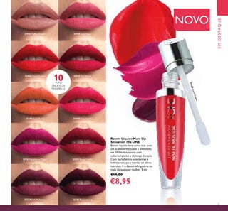 31946CoralDream
5
EMDESTAQUE
Batom Líquido Mate Lip
Sensation The ONE
Batom líquido leve como o ar, com
um acabamento suave e aveludado
em 10 fabulosos tons com
cobertura total e de longa duração.
Com ingredientes suavizantes e
hidratantes, para manter os lábios
nutridos. É o batom obrigatório na
mala de qualquer mulher. 5 ml.
€14,00
€8,95
NOVO
31944 Toffee Cream 31945 Satin Rose
31946 Coral Dream 31947 Red Velvet
31948 Plush Peach 31949 Pink Velour
31950 Raspberry Cloud 31951 Rouge Suede
32256 Soft Mulberry 32257 Boysenberry
10TONS
SAÍDOS DA
PASSERELLE
5
 