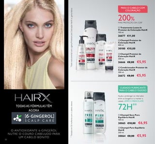 50
ቤ Champô Protetor de
Coloração HairX
250 ml.
26666 €8,00 €5,95
200%MAIS PROTEÇÃO DA COR*
PARA O CABELO COM
COLORAÇÃO
ብ Condicionador Protetor de
Coloração HairX
200 ml.
26672 €8,00 €5,95
ባ Champô Protetor de
Coloração HairX
400 ml.
30180 €10,00
ባ Champô Puro Equilíbrio
HairX
250 ml.
30064 €8,00 €5,95
ቢ Champô Seco Puro
Equilíbrio HairX
150 ml.
30065 €10,00 €6,95
CUIDADO PURIFICANTE
PARA O CABELO OLEOSO
Ajuda a prolongar os intervalos
entre as lavagens e a manter o
cabelo LIMPO E FRESCO,ATÉ
72H**
**
Testadoem50mulherescomocabelooleoso
ቢ Tratamento Leave-In
Protetor de Coloração HairX
150 ml.
26677 €11,00
TODAS AS FÓRMULAS TÊM
AGORA
O ANTIOXIDANTE 6-GINGEROL
NUTRE O COURO CABELUDO PARA
UM CABELO BONITO
*
TesteinstrumentalcomagamaProtetoradeColoraçãoHairXvs.gamabásica
ቢ
ባ
ቤ ብ
ቢ
ባ
 