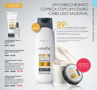 51
ብ Máscara Capilar Restore
Therapy HairX
Um tratamento rico e intensamente
nutritivo, que revela um cabelo forte,
sedoso e com aspeto saudável, após
apenas 2 minutos. 200 ml.
26673 €11,00 €7,95
ቤ Champô Restore Therapy
HairX
Um champô para utilização diária com
óleo de argão, que limpa o cabelo sem
deixá-lo desidratado. O cabelo
daniﬁcado ﬁca mais nutrido e com um
aspeto brilhante e saudável. 400 ml.
30331 €10,00 €6,95
PARA O CABELO
DANIFICADO
UM CABELO BONITO
COMEÇA COM UM COURO
CABELUDO SAUDÁVEL
MAIS RESISTENTE À QUEBRA*
O cabelo ﬁca REVITALIZADO E NUTRIDO**
MAIS PROTEÇÃO contra danos*
*
Contra os danos provocados pelas escovagens repetidas, o champô
e o condicionador Restore Therapy HairX vs. champô regular
**
Autoavaliação de 78 mulheres a usar toda a gama
Restore Therapy HairX
89%
CUIDADOSDOCORPOECAPILARES
ቢ Condicionador Restore
Therapy HairX
200 ml.
26671 €8,00
ባ Sérum para Pontas Espigadas
Restore Therapy HairX
30 ml.
26674 €15,00
ESCOVA OU
PENTE POR €1
VER PÁG. 48
ቢ
ባ
ቤ
ብ
TAMANHO
JUMBO!
400 ML
 