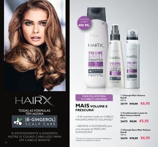 TAMANHO
JUMBO!
400 ML
52
ባ Condicionador Leave-In
Mais Volume HairX
150 ml.
26675 €8,00 €5,95
ቢ Champô Mais Volume
HairX
400 ml.
30179 €10,00 €6,95
ቤ Champô Seco Mais Volume
HairX
150 ml.
26676 €10,00 €6,95
MAISVOLUME PARA
O CABELO LISO/FINO
O ANTIOXIDANTE 6-GINGEROL
NUTRE O COURO CABELUDO PARA
UM CABELO BONITO
ቢ
ባ ቤ
– ABSORVE A OLEOSIDADE para
uma sensação de FRESCURA
DURADOURA*
– A fórmula leve revela um CABELO
MAGNIFICAMENTE VOLUMOSO*
MAIS VOLUME E
FRESCURA*
*
Com base num teste ao consumidor realizado por
mulheres com cabelo ﬁno e oleoso
TODAS AS FÓRMULAS
TÊM AGORA
 