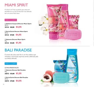 ባ
ቢ
ቢ
ባ
ቤ
54
ቢ Esfoliante Corporal Discover Miami Spirit
200 ml.
30134 €8,00 €4,95
ቤ Sabonete Discover Miami Spirit
90 g.
30133 €3,00 €1,95
ባ Gel de Duche Discover Miami Spirit
250 ml.
30132 €7,00 €4,95
ባ Gel de Duche Discover Bali Paradise
250 ml.
30072 €7,00 €4,95
ቢ Sabonete Discover Bali Paradise
90 g.
30073 €3,00 €1,95
A Líchia é um fruto suculento que cresce em
abundância no sul da Florida. Este fruto delicado
tem um aroma ﬂoral doce.
BALI PARADISE
MIAMI SPIRIT
ÚLTIMA APRESENTAÇÃO
PARA O CORPO
PARA O CORPO
O aroma de Lótus: esta ﬂor é um lírio asiático que
simboliza a iluminação espiritual, sendo celebrada pela
sua beleza delicada.
 