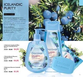 55
CUIDADOSDOCORPOECAPILARES
ባ Gel de Duche Discover
Icelandic Purity
250 ml.
31252 €7,00 €4,95
ቤ Sabonete Discover Icelandic
Purity
90 g.
31253 €3,00 €1,95
ቢ Sabonete Líquido de Mãos
Discover Icelandic Purity
300 ml.
31254 €8,00 €4,95
PARA O CORPO
ICELANDIC
PURITY
ቢ
ባ
ቤ
Experimente e apaixone-se! Deixe
que o aromático Zimbro e refrescantes
notas aquáticas o transportem para um
dia solarengo, junto ao mar, na paisagem
intocada da Islândia.
Aroma de Zimbro
O zimbro é uma planta proveniente
da Islândia, com uma aromática
fragrância a pinho.
 