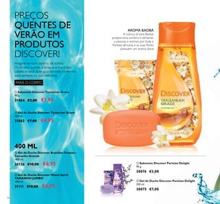 56
ቤ Gel de Duche Discover Brazilian Passion -
Tamanho Grande
400 ml.
30136 €10,00 €6,95
ባ Gel de Duche Discover Tanzanian Grace
250 ml.
31863 €7,00 €4,95
ቢ Sabonete Discover Tanzanian Grace
90 g.
31864 €3,00 €1,95
ባ Gel de Duche Discover Parisian Delight
250 ml.
30075 €7,00
ቢ Sabonete Discover Parisian Delight
90 g.
30076 €3,00
ብ Gel de Duche Discover Miami Spirit
TAMANHO JUMBO
400 ml.
31111 €10,00 €6,95
400 ML
PREÇOS
QUENTES DE
VERÃO EM
PRODUTOS
DISCOVER!
Imagine-se num destino de sonho.
O sol está quente, a brisa acaricia o seu
cabelo e você quer guardar este momento
para sempre na sua memória.
AROMA BAOBÁ
A icónica árvore Baobá
proporciona sombra e alimento
a pessoas e animais por toda a
ﬂoresta africana, e as suas ﬂores
possuem um aroma doce.
PARA O CORPO
ቢ
ባ
ቢ
ባ
 