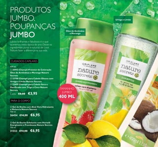 58
CUIDADOS CAPILARES
ቢ 30942 Champô Protetor de Coloração
Óleo de Amêndoas e Morango Nature
Secrets
ባ 23708 Champô para Cabelo Oleoso com
Urtiga e Limão Nature Secrets
ቤ 22699 Champô para Cabelo Seco e
Daniﬁcado com Trigo e Coco Nature
Secrets
Cada: €8,00 €3,95
PRODUTOS
JUMBO.
POUPANÇAS
JUMBO
TAMANHO
JUMBO!
400 ML
ቢ
ባ
Óleo de Amêndoa
e Morango
Urtiga e Limão
400 ml.
Lábios brilhantes e fabulosos é o que
queremos nesta época do ano. Deixe os
ingredientes puros e naturais de Love
Nature fazer a diferença na sua vida.
PARA O CORPO
ቦ Gel de Duche Esfoliante com Hortelã
Energizante e Framboesa Nature Secrets
750 ml.
31553 €14,00 €6,95
ብ Gel de Duche com Aloé Vera Hidratante
e Melancia Nature Secrets
750 ml.
26454 €14,00 €6,95
 