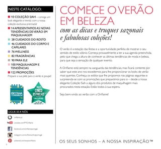 6
NESTE CATÁLOGO:
LIGUE-SE A NÓS:
facebook.com/oriﬂameportugal
instagram.com/oriﬂameoﬁcialportugal
oriﬂame.pt
pinterest.com/weareoriﬂame
youtube.com/PTOriﬂame
COMECE OVERÃO
EM BELEZA
com as dicas e truques sazonais
e fabulosas coleções!
O verão é a estação das festas e a oportunidade perfeita de mostrar o seu
sentido de estilo sóbrio. Começa provavelmente a ter a sua agenda preenchida,
pelo que chega a altura de conhecer as últimas tendências de moda e beleza,
para que seja a sensação de qualquer evento.
A Oriﬂame está sempre na vanguarda das tendências, mas ﬁcará contente por
saber que este ano nos excedemos para lhe proporcionar os looks de verão
mais quentes. Conheça os estilos que lhe propomos nas páginas seguintes e
surpreenda-se com as promoções que preparámos para si – desde a nossa
elegante Coleção Siah a alguns dos produtos de maquilhagem mais
procurados nesta estação. Estão todos à sua espera.
Seja bem-vindo ao verão com a Oriﬂame!
■10 COLEÇÃO SIAH – consiga um
look elegante e trendy com a nossa
coleção exclusiva premiada!
■14APRESENTAMOSAS NOVAS
TENDÊNCIAS DEVERÃO EM
MAQUILHAGEM
■ 28 CUIDADOS DO ROSTO
■ 46 CUIDADOS DO CORPO E
CAPILARES
■ 76WELLNESS
■ 82 FRAGRÂNCIAS
■ 90 PARA ELE
■100 MAQUILHAGEM E
TENDÊNCIAS
■122 PROMOÇÕES
Prepare a sua pele para o verão e poupe!
OS SEUS SONHOS – A NOSSA INSPIRAÇÃO™
 