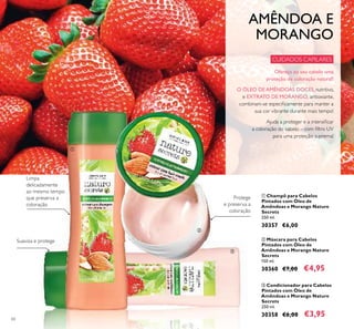 60
ቤ Condicionador para Cabelos
Pintados com Óleo de
Amêndoas e Morango Nature
Secrets
250 ml.
30358 €6,00 €3,95
ባ Máscara para Cabelos
Pintados com Óleo de
Amêndoas e Morango Nature
Secrets
150 ml.
30360 €7,00 €4,95
ቢ Champô para Cabelos
Pintados com Óleo de
Amêndoas e Morango Nature
Secrets
250 ml.
30357 €6,00
AMÊNDOA E
MORANGO
Ajuda a proteger e a intensiﬁcar
a coloração do cabelo – com ﬁltro UV
para uma proteção suprema!
CUIDADOS CAPILARES
Protege
e preserva a
coloração
Suaviza e protege
Limpa
delicadamente
ao mesmo tempo
que preserva a
coloração
O ÓLEO DE AMÊNDOAS DOCES, nutritivo,
e EXTRATO DE MORANGO, antioxiante,
combinam-se especiﬁcamente para manter a
sua cor vibrante durante mais tempo!
Ofereça ao seu cabelo uma
proteção de coloração natural!
ቢ
ባ
ቤ
 