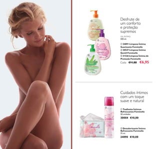 62
GEL ÍNTIMO
300 ml.
ቢ 24891 Limpeza Íntima
Suavizante Feminelle
ባ 30547 Limpeza Íntima
Gentil Feminelle
ቤ 31326 Limpeza Íntima de
Proteção Feminelle
Cada: €11,00 €6,95
Desfrute de
um conforto
e proteção
supremos
ባ Desodorizante Íntimo
Refrescante Feminelle
75 ml.
24890 €10,00
ቢ Toalhetes Íntimos
Refrescantes Feminelle
20 unidades
30004 €10,00
Cuidados íntimos
com um toque
suave e natural
ቢ
ባ
ቤ
ቢ
ባ
 