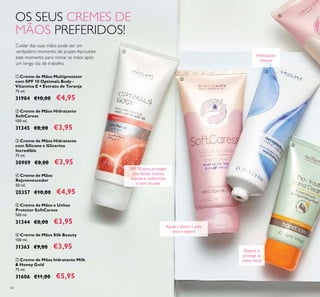 64
Cuidar das suas mãos pode ser um
verdadeiro momento de prazer.Aproveite
este momento para mimar as mãos após
um longo dia de trabalho.
OS SEUS CREMES DE
MÃOS PREFERIDOS!
Ajuda a aliviar a pele
seca e áspera
Hidratação
intensa
Repara e
protege as
mãos secas
SPF 10 para proteger
dos danos solares,
suaviza e uniformiza
o tom de pele
ቢ
ባ
ቤ
ብ
ቦ
ቧ Creme de Mãos Silk Beauty
100 ml.
31363 €9,00 €3,95
ቨ Creme de Mãos hidratante Milk
& Honey Gold
75 ml.
31606 €11,00 €5,95
ብ Creme de Mãos
Rejuvenescedor
50 ml.
20357 €10,00 €4,95
ቤ Creme de Mãos Hidratante
com Silicone e Glicerina
Incredible
75 ml.
30909 €8,00 €3,95
ቦ Creme de Mãos e Unhas
Protetor SoftCaress
100 ml.
31344 €8,00 €3,95
ባ Creme de Mãos Hidratante
SoftCaress
100 ml.
31345 €8,00 €3,95
ቢ Creme de Mãos Multiprotetor
com SPF 10 Optimals Body -
Vitamina E + Extrato de Toranja
75 ml.
31984 €10,00 €4,95
 