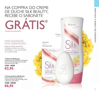 67
ቢ Sabonete Silk Beauty
Sabonete cremoso infundido com Proteínas
de Seda e Óleo de Onagra para uma pele
suave durante 24H. 100 g.
31281 €5,00
€2,95
ባ Creme de Duche Silk Beauty
Creme de Duche extrassuave com
Proteínas de Seda e Óleo de Onagra, limpa
suavemente a pele. 200 ml.
31280 €10,00
€6,95
CUIDADOSDOCORPOECAPILARES
MAIS SUAVIDADE.
MAIS HIDRATAÇÃO.
Deixe-se envolver pela sensual
hidratação e atrativo novo aroma
de Silk Beauty – uma nova dimensão
nos cuidados da pele.
NA COMPRA DO CREME
DE DUCHE SILK BEAUTY,
RECEBE O SABONETE
GRÁTIS*
*
Enviado automaticamente
Limpa e
suaviza
Sabonete
Limpa
delicadamente
ቢ
ባ
 