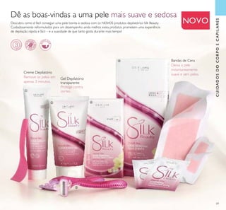 69
CUIDADOSDOCORPOECAPILARES
Dê as boas-vindas a uma pele mais suave e sedosa
Descubra como é fácil conseguir uma pele bonita e sedosa com os NOVOS produtos depilatórios Silk Beauty.
Cuidadosamente reformulados para um desempenho ainda melhor, estes produtos prometem uma experiência
de depilação rápida e fácil – e a suavidade de que tanto gosta durante mais tempo!
NOVO
Gel Depilatório
transparente
Protege contra
cortes.
Creme Depilatório
Remove os pelos em
apenas 3 minutos.
Bandas de Cera
Deixa a pele
instantaneamente
suave e sem pelos.
ቢ
ባ
ቤ
ብ
ቦ
 