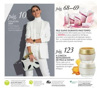 7
Acreditamos de tal forma na qualidade
dos nossos produtos que damos uma
garantia 100% satisfação. Caso não
esteja totalmente satisfeito com o seu
produto, poderá devolvê-lo no prazo de
30 dias e devolveremos a totalidade do dinheiro.
Para saber mais sobre
a política da Oriﬂame
relativamente ao bem-estar
dos animais, por favor visite:
www.oriﬂame.pt
Através da nossa colaboração com
a Rainforest Alliance, garantimos
que todo o papel nos nossos
catálogos é oriundo de ﬂorestas
geridas de forma sustentável.
A Oriﬂame tem orgulho em fazer
parte da Associação deVenda
Direta, reﬂetindo-se no nosso
compromisso de manter sempre a
mais elevada ética proﬁssional.
pág. 68–69
pág. 123
pág. 10
PELE SUAVE DURANTE MAIS TEMPO
Cuidadosamente reformulados para maior eﬁcácia,
os NOVOS produtos depilatórios Silk Beauty
prometem uma experiência de depilação rápida e
fácil – e, consequentemente, a pele bonita e sedosa,
que tanto adora, durante mais tempo!
A CARÍCIA
REVIGORANTE
DE MILK & HONEY
Mime a pele com os
inﬁnitos benefícios destes
ingredientes de origem
biológica!
COLEÇÃO
SIAH
A nova estação
começa com um
toque de elegância
 