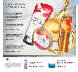 71
ባ Esfoliante de Corpo Swedish Spa
Esfoliante Corporal com grânulos
esfoliantes, Hydracare+, Óleo de Gengibre
e de Amêndoas Doces e Vitamina E. 150 ml.
18483 €16,00
ቤ Óleo Beauty Wonder Swedish Spa
Óleo versátil, enriquecido com Hydracare+,
Antioxidantes, Óleo de Gengibre, Óleo de
Coco para nutrir, Vitamina E e Óleo de
Amêndoas Doces para uma textura suprema.
150 ml.
18765 €13,00 €8,95
ቢ Creme Anticelulite Swedish Spa
Creme reﬁrmante e toniﬁcante com Cafeína,
Óleo de Gengibre e o Complexo
Hydracare+. 200 ml.
22683 €13,00 €8,95
Todos os produtos Swedish Spa
oferecem a máxima hidratação
com HYDRACARE+, um
exclusivo COMPLEXO COM
ALGAS MARINHAS rico em
minerais e antioxidantes para uma
pele bem hidratada.
CUIDADOSDOCORPOECAPILARES
GEL DE DUCHE SWEDISH SPA
O primeiro produto do mundo, com formação de
espuma, a conter óleo de palma sustentável com
certiﬁcação RSPO (RoundTable for Sustainable Palm
Oil, em Português: Mesa Redonda para o Óleo de
Palma Sustentável).
Sabonete de Massagem Esfoliante
Swedish Spa Edição Limitada
100 g.
30005 €5,00
Gel de Duche Refrescante
Swedish Spa
200 ml.
21876 €11,00 €6,95
ቢ
ባ
ቤ
CREME ANTICELULITE ESFOLIANTE CORPORAL ÓLEO VERSÁTIL
EDIÇÃO LIMITADA
Calor suavizante:
o mais puro luxo
 