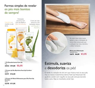 72
Meias para Hidratação
Tamanho único.
16675 €6,00 €3,95
Ao calçar estas meias suaves,
ajudará a reter a hidratação do
creme. Está comprovado que
a utilização das meias intensiﬁca
o efeito hidratante.
ቢ Pó Desodorizante Feet Up
75 g.
20552 €11,00 €6,95
ቤ Creme de Noite Hidratante para Pés Feet Up
Comfort
75 ml.
32370 €11,00
ባ Creme de Pés Nutritivo Feet Up Comfort
150 ml.
32371 €16,00
Desodoriza e
mantém os pés
secos.
Hidratação
extrarrica com
Cera de Abelha e
Óleo de Amêndoa
Creme de noite
extrarrico e de
hidratação intensa
com Abacate e
AloéVera
Formas simples de revelar
os pés mais bonitos
de sempre!
O verão é a estação do ano em que mostra mais os seus pés,
mas os nossos tratamentos diários Feet Up Advanced irão
ajudá-lo a exibir com orgulho os seus pés sensuais durante
todo o ano. Veja os resultados ainda hoje.
Estimula, suaviza
e desodoriza os pés!
ቢ
ባ
ቤ
 