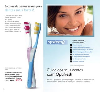 74
A série System 8
Optifresh ajuda a****
:
Prevenir cáries
Prevenir a formação de placa
Prevenir a acumulação de tártaro
Prevenir o desgaste do esmalte
Ter gengivas mais saudáveis
Conseguir hálito mais fresco
Ter dentes mais fortes
Remover manchas
****
Com base nos ingredientes
Cuide dos seus dentes
com Optifresh
A Gama Optifresh vai ajudar a proteger e fortalecer os dentes com um
delicioso aroma refrescante de Menta, para um hálito superfresco!
Com que frequência devo
substituir a minha Escova
de Dentes?
As Escovas de Dentes
devem ser substituídas a
cada 3 meses, mas caso
a sua Escova se mostrar
enfraquecida antes do
normal, deve substituí-la.
Escovas de dentes suaves para
dentes mais fortes!
ESCOVA DE DENTES OPTIFRESH –
SUAVE
ቢ 27981 Escova de Dentes
Macia Optifresh - Rosa
ባ 27982 Escova de Dentes
Macia Optifresh - Branco
Cada: €3,00 €1,95
ቢ ባ
 