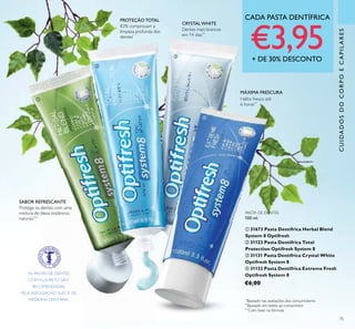 75
CADA PASTA DENTÍFRICA
€3,95+ DE 30% DESCONTO
PASTA DE DENTES
100 ml.
ቢ 31673 Pasta Dentífrica Herbal Blend
System 8 Optifresh
ባ 31123 Pasta Dentífrica Total
Protection Optifresh System 8
ቤ 31131 Pasta Dentífrica Crystal White
Optifresh System 8
ብ 31132 Pasta Dentífrica Extreme Fresh
Optifresh System 8
€6,00
*
Baseado nas avaliações dos consumidores
**
Baseado em testes ao consumidor
***
Com base na fórmula
PROTEÇÃO TOTAL
83% comprovam a
limpeza profunda dos
dentes*
CRYSTAL WHITE
Dentes mais brancos
em 14 dias**
MÁXIMA FRESCURA
Hálito fresco até
6 horas**
AS PASTAS DE DENTES
COM FLUORETO SÃO
RECOMENDADAS
PELA ASSOCIAÇÃO SUECA DE
MEDICINA DENTÁRIA.
ቢ
ባ
ቤ
ብ
SABOR REFRESCANTE
Protege os dentes com uma
mistura de óleos botânicos
naturais***
CUIDADOSDOCORPOECAPILARES
 