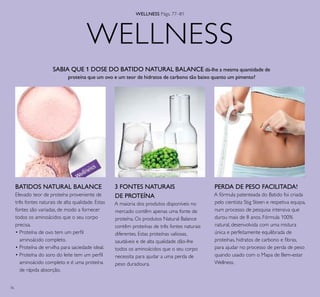 76
3 FONTES NATURAIS
DE PROTEÍNA
A maioria dos produtos disponíveis no
mercado contêm apenas uma fonte de
proteína. Os produtos Natural Balance
contêm proteínas de três fontes naturais
diferentes. Estas proteínas valiosas,
saudáveis e de alta qualidade dão-lhe
todos os aminoácidos que o seu corpo
necessita para ajudar a uma perda de
peso duradoura.
BATIDOS NATURAL BALANCE
Elevado teor de proteína proveniente de
três fontes naturais de alta qualidade. Estas
fontes são variadas, de modo a fornecer
todos os aminoácidos que o seu corpo
precisa.
• Proteína de ovo tem um perﬁl
aminoácido completo.
• Proteína de ervilha para saciedade ideal.
• Proteína do soro do leite tem um perﬁl
aminoácido completo e é uma proteína
de rápida absorção.
PERDA DE PESO FACILITADA!
A fórmula patenteada do Batido foi criada
pelo cientista Stig Steen e respetiva equipa,
num processo de pesquisa intensiva que
durou mais de 8 anos. Fórmula 100%
natural, desenvolvida com uma mistura
única e perfeitamente equilibrada de
proteínas, hidratos de carbono e ﬁbras,
para ajudar no processo de perda de peso
quando usado com o Mapa de Bem-estar
Wellness.
SABIA QUE 1 DOSE DO BATIDO NATURAL BALANCE dá-lhe a mesma quantidade de
proteína que um ovo e um teor de hidratos de carbono tão baixo quanto um pimento?
WELLNESS
WELLNESS Págs. 77–81
 