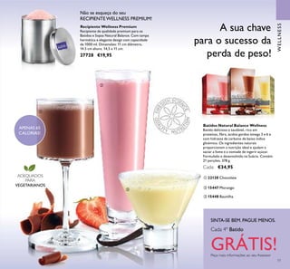 77
A sua chave
para o sucesso da
perda de peso!
Batidos Natural Balance Wellness
Batido delicioso e saudável, rico em
proteínas, ﬁbra, ácidos gordos ómega 3 e 6 e
com hidratos de carbono de baixo índice
glicémico. Os ingredientes naturais
proporcionam a nutrição ideal e ajudam a
saciar a fome e a vontade de ingerir açúcar.
Formulado e desenvolvido na Suécia. Contém
21 porções. 378 g.
Cada: €34,95
ባ 15447 Morango
ቤ 15448 Baunilha
ቢ 22138 Chocolate
APENAS 65
CALORIAS!
SINTA-SE BEM. PAGUE MENOS.
Peça mais informações ao seu Assessor
Cada 4º Batido
GRÁTIS!
ADEQUADOS
PARA
VEGETARIANOS
WELLNESS
Não se esqueça do seu
RECIPIENTE WELLNESS PREMIUM!
Recipiente Wellness Premium
Recipiente de qualidade premium para os
Batidos e Sopas Natural Balance. Com tampa
hermética e elegante design com capacidade
de 1000 ml. Dimensões: 11 cm diâmetro,
14.5 cm altura. 14,5 x 11 cm.
27728 €19,95
ቢ
ባ
ቤ
 
