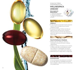 78
ÓMEGA 3
MULTIVITAMINAS E MINERAIS
ASTAXANTINA
Uma saqueta de
WellnessPack:
1 x cápsula de Astaxantina
2 x cápsulas de Ómega 3
1 x drageia de Multivitamínico
e Mineral
• O óleo de peixe é proveninete de peixes pequenos,
que têm menor toxicidade do que os peixes
predadores grandes.
• As cápsulas de Ómega 3 Oriﬂame são feitas de
gelatina de peixe, pelo que todo o produto é
derivado do peixe, ao contrário das cápsulas de
gelatina de origem bovina comumente utilizadas por
outras marcas.
Um dos antioxidantes mais poderosos é um derivado
de uma alga originária do arquipélago de Estocolmo.
Ajuda a proteger as células do corpo dos radicais livres
e do envelhecimento.
• Solução criada sob medida para colmatar as
necessidades nutricionais de homens e mulheres,
respetivamente.
• Contém 12 vitaminas e 10 minerais, com um máximo
de 100% da dose diária recomendada. Isto porque
não acreditamos na sobredosagem de quaisquer
micronutrientes, o que é prática comum neste setor.
• Desenvolvido para uso seguro, diário e a longo prazo.
O QUE FAZ TORNA
OS INGREDIENTES DO
WELLNESSPACK
ÚNICOS?
 
