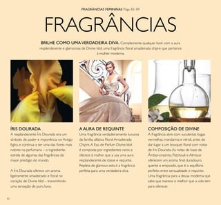 82
FRAGRÂNCIAS
ÍRIS DOURADA
A resplandecente Íris Dourada era um
símbolo de poder e imponência no Antigo
Egito, e continua a ser uma das ﬂores mais
nobres na perfumaria – o ingrediente-
estrela de algumas das fragrâncias de
maior prestígio do mundo.
A Íris Dourada oferece um aroma
ligeiramente amadeirado e ﬂoral no
coração de Divine Idol – transmitindo
uma sensação de puro luxo.
FRAGRÂNCIAS FEMININAS Págs. 83–89
BRILHE COMO UMAVERDADEIRA DIVA. Complemente qualquer look com a aura
resplendecente e glamorosa de Divine Idol, uma fragrância ﬂoral amadeirada chipre que pertence
à mulher moderna.
COMPOSIÇÃO DE DIVINE
A fragrância abre com suculentas bagas
vermelhas, mandarina e néroli, antes de
dar lugar a um bouquet ﬂoral com notas
de Íris Dourada.As notas de base de
Âmbar-cinzento, Patchouli e Almíscar
oferecem um aroma ﬁnal duradouro,
quente e empoado, que é o equilíbrio
perfeito entre sensualidade e requinte.
Uma fragrância para a deusa moderna que
sabe que merece o melhor que a vida tem
para oferecer.
A AURA DE REQUINTE
Uma fragrância verdadeiramente luxuosa
da família olfativa Floral Amadeirada
Chipre,A Eau de Parfum Divine Idol
é composta por ingredientes raros e
oferece à mulher que a usa uma aura
resplandecente de classe e requinte.
Repleta de glamour, esta é a fragrância
perfeita para uma verdadeira diva.
 