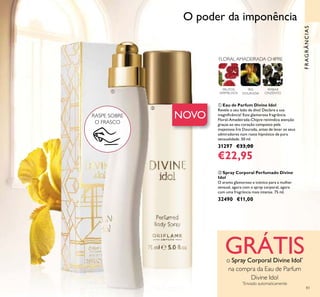 83
FRAGRÂNCIAS
ቢ Eau de Parfum Divine Idol
Revele o seu lado de diva! Declare a sua
magniﬁcência! Esta glamorosa fragrância
Floral-Amadeirada-Chipre reivindica atenção
graças ao seu coração composto pela
majestosa Íris Dourada, antes de levar os seus
admiradores num rasto hipnótico de pura
sensualidade. 50 ml.
31297 €33,00
€22,95
FLORAL AMADEIRADA CHIPRE
ÍRIS
DOURADA
FRUTOS
VERMELHOS
ÂMBAR
CINZENTO
ባ Spray Corporal Perfumado Divine
Idol
O aroma glamoroso e icónico para a mulher
sensual, agora com o spray corporal, agora
com uma fragrância mais intensa. 75 ml.
32490 €11,00
RASPE SOBRE
O FRASCO
NOVO
O poder da imponência
GRÁTISo Spray Corporal Divine Idol*
na compra da Eau de Parfum
Divine Idol
*
Enviado automaticamente
ቢ
ባ
 