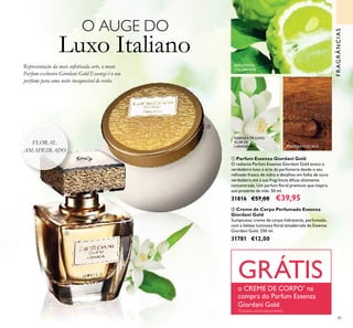 85
ባ Creme de Corpo Perfumado Essenza
Giordani Gold
Sumptuoso creme de corpo hidratante, perfumado,
com a beleza luminosa ﬂoral amadeirada de Essenza
Giordani Gold. 250 ml.
31781 €12,00
ቢ Parfum Essenza Giordani Gold
O radiante Parfum Essenza Giordani Gold evoca o
verdadeiro luxo e arte da perfumaria desde o seu
reﬁnado frasco de vidro e detalhes em folha de ouro
verdadeiro até à sua fragrância difusa altamente
concentrada. Um parfum ﬂoral premium que inspira
aos prazeres da vida. 50 ml.
31816 €57,00 €39,95
BERGAMOTA
CALABRIANA
ESSENZA DE LUXO
FLOR DE
LARANJEIRA MADEIRATOSCANA
ባ
ቢ
O AUGE DO
Luxo Italiano
Representação da mais soﬁsticada arte, o nosso
Parfum exclusivo Giordani Gold Essenza é o seu
perfume para uma noite inesquecível de verão.
FRAGRÂNCIAS
GRÁTISo CREME DE CORPO*
na
compra do Parfum Essenza
Giordani Gold
*
Enviado automaticamente
FLORAL
AMADEIRADO
 