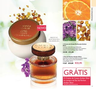 87
TANGERINA
BALSAMINA ÂMBAR
NOVO
ባ Eau de Parfum Amber Elixir
Inspirada na misteriosa beleza do âmbar, Amber
Elixir exala uma aura de sensualidade e
tranquilidade. 50 ml.
11367 €33,00 €22,95
ቢ Creme de Corpo Perfumado Amber
Elixir
Luxuoso creme de corpo hidratante,
maravilhosamente perfumado com o quente e
sedutor aroma de Amber Elixir. 250 ml.
32338 €12,00
ORIENTAL
ABAUNILHADA
AMADEIRADA
FRAGRÂNCIAS
ቢ
ባ
GRÁTIS
O Creme de Corpo Amber Elixir*
na compra da Eau de Parfum
Amber Elixir
*
Enviado automaticamente
 
