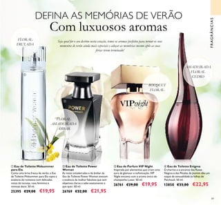 89
DEFINA AS MEMÓRIAS DE VERÃO
Com luxuosos aromas
Seja qual for o seu destino nesta estação, temos os aromas perfeitos para tornar os seus
momentos de verão ainda mais especiais e adoçar as memórias mesmo após as suas
férias terem terminado!
ባ Eau de Toilette Power
Woman
As notas amadeiradas e de âmbar da
Eau de Toilette Power Woman evocam
a essência da mulher fabulosa que tem
objetivos claros e sabe exatamente o
que quer. 50 ml.
26769 €32,00 €21,95
ብ Eau de Toilette Enigma
O charme e o encanto das Rosas
Negras e das Pétalas de Jasmim dão um
toque de sensualidade às folhas de
Patchouli. 50 ml.
13850 €33,00 €22,95
ቢ Eau de Toilette Midsummer
para Ela
Como uma brisa fresca de verão, a Eau
de Toilette Midsummer para Ela capta a
essência do romance com delicadas
notas de toranja, rosa feminina e
mimosa doce. 50 ml.
25395 €29,00 €19,95
ቤ Eau de Parfum VIP Night
Inspirada por elementos que criam uma
aura de glamour e soﬁsticação, VIP
Night encanta com o aroma único do
champanhe Luxor. 50 ml.
26761 €29,00 €19,95
FRAGRÂNCIAS
ቢ
ባ
ቤ
ብ
AMADEIRADA
FLORAL
CEDRO
FLORAL
FRUTADA
FLORAL
AMADEIRADA
ÂMBAR
BOUQUET
FLORAL
 