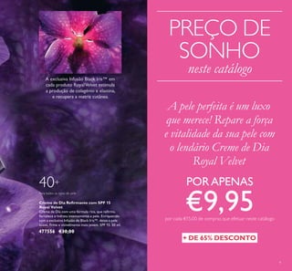 9
Creme de Dia Reﬁrmante com SPF 15
Royal Velvet
Creme de Dia com uma fórmula rica, que reﬁrma,
fortalece e hidrata intensamente a pele. Enriquecido
com a exclusiva Infusão de Black Iris™, deixa a pele
suave, ﬁrme e visivelmente mais jovem. SPF 15. 50 ml.
477556 €30,00
40+
Para todos os tipos de pele
PREÇO DE
SONHO
neste catálogo
+ DE 65% DESCONTO
A pele perfeita é um luxo
que merece! Repare a força
e vitalidade da sua pele com
o lendário Creme de Dia
Royal Velvet
PORAPENAS
€9,95por cada €15,00 de compras que efetuar neste catálogo
 