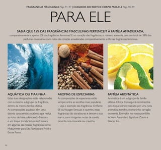 90
PARA ELE
AQUÁTICA OU MARINHA
Estas duas designações estão relacionadas
com o mesmo subgrupo de fragrância,
dentro da mesma família olfativa.
As composições aquáticas têm uma
distinta característica oceânica que realça
as notas de base, oferecendo frescura
e um toque trendy. Sinta esta frescura
em algumas das nossas fragrâncias como
Midsummer para Ele, Flamboyant Privé e
Excite Force.
AROMAS DE ESPECIARIAS
As composições de especiarias estão
sempre entre as escolhas mais populares
– veja o exemplo das fragrâncias Orilame
S8 ouVoyager. Sensuais e quentes, estas
fragrâncias são duradouras e deixam a sua
marca, com intrigantes notas de canela,
pimenta, noz-moscada ou cravinho.
FAMÍLIA AROMÁTICA
Aromática é um subgrupo da família
olfativa Cítrica. Conseguirá reconhecê-la
pelo toque cítrico realçado por uma nota
aromática: tomilho, rosmaninho, tarragão
ou menta. Exemplos no nosso portfólio
incluem Ascendant, Signature Zoom e
Glacier Ice.
SABIA QUE 15% DAS FRAGRÂNCIAS MASCULINAS PERTENCEM À FAMÍLIA AMADEIRADA,
comparativamente a apenas 2% das fragrâncias femininas? E no coração das fragrâncias, o número aumenta para um total de 38% dos
perfumes masculinos com notas de coração amadeiradas, comparativamente a 6% nas fragrâncias femininas.
FRAGRÂNCIAS MASCULINAS Págs. 91–97 | CUIDADOS DO ROSTO E CORPO PARA ELE Págs. 98–99
 