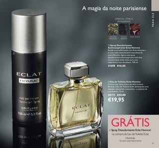 91
PARAELE
ባ Eau de Toilette Eclat Homme
Com as suas notas únicas de cidra e couro
Barenia, a Eau de Toilette Eclat reinterpreta uma
sedução requintada e masculina – a essência do
luxo francês. 75 ml.
30173 €32,00
€19,95
A magia da noite parisiense
ORIENTAL CÍTRICA
AMADEIRADA
CHÁ DOS
HIMALAIAS
COURO
BARENIA
FAVA-TONCA
ቢ Spray Desodorizante
Antitranspirante Eclat Homme
Revele a sua soisticação com Eclat Homme e
as suas notas intensamente masculinas de
couro Barenia. Agora num spray
desodorizante antitranspirante com uma
concentração ainda maior para uma
experiência mais duradoura. 150 ml.
31698 €10,00
GRÁTISo Spray Desodorizante Eclat Homme*
na compra da Eau deToilette Eclat
Homme
*
Enviado automaticamente
ቢ
ባ
91
 