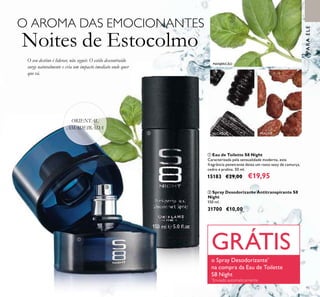 95
ORIENTAL
AMADEIRADA
MANJERICÃO
O seu destino é liderar, não seguir. O estilo descontraído
surge naturalmente e cria um impacto imediato onde quer
que vá.
O AROMA DAS EMOCIONANTES
Noites de Estocolmo
PARAELE
ቢ Eau de Toilette S8 Night
Caracterizada pela sensualidade moderna, esta
fragrância penetrante deixa um rasto sexy de camurça,
cedro e pralina. 50 ml.
15183 €29,00 €19,95
ባ Spray Desodorizante Antitranspirante S8
Night
150 ml.
31700 €10,00
ALCAÇUZ PRALINÉባ
ቢ
GRÁTIS
o Spray Desodorizante*
na compra da Eau de Toilette
S8 Night
*
Enviado automaticamente
 