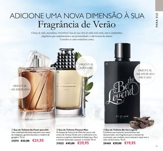 97
ORIENTAL
FOUGERE
ADICIONE UMA NOVA DIMENSÃO À SUA
Fragrância de Verão
ባ Eau de Toilette Possess Man
O choque de frescura do Óleo de Louro e do
aroma de Toranja Verde com o inebriante Lírio
encarna o espírito indomável de Espártaco. Para
o homem destinado a possuir o mundo! 75 ml.
31825 €45,00 €29,95
ቢ Eau de Toilette So Fever para Ele
Uma inebriante fórmula masculina com notas
de malagueta, gerânio bourbon e madeira de
gengibre. 75 ml.
31074 €32,00 €21,95
PARAELE
ORIENTAL
AMADEIRADA
Cheias de estilo, masculinas, irresistíveis! Saia de casa cheio de estilo neste verão, com as inspiradoras
fragrâncias que complementam a sua personalidade e o diferenciam dos demais.
Considere-as como verdadeiras armas.
ቤ Eau de Toilette Be the Legend
Conﬁante mas acessível, emocionante mas
descontraído: uma fragrância para o homem de
contrastes, que combina couro sensual e maçã com o
calor da fava-tonca. 75 ml.
30468 €29,00 €19,95
ORIENTAL
AMADEIRADA
FRUTADA
ቢ
ባ
ቤ
 