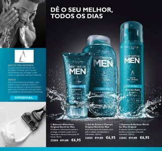 98
ARCTIC PRO DEFENCE:
O nosso icónico extrato de raiz
da Sibéria Oriental, que é rica em
antioxidantes para proteger a pele
contra as agressões internas e externas.
ZINCO:
Este mineral essencial protege a pele,
cabelo e couro cabeludo contra os
fatores ambientais e danos provocados
pelos raios UV, fazendo com que tenha
uma aparência rejuvenescida e toniﬁcada.
ባ Gel de Duche e Champô
Original North for Men
Ação hidratante de limpeza, para
pele e cabelo revitalizados e
hidratados. 250 ml.
32005 €11,00 €6,95
ቤ Espuma de Barbear North
for Men Original
A espuma ultrarrica garante um
barbear suave para uma pele
hidratada. 200 ml.
32002 €11,00 €6,95
ቢ Bálsamo Aftershave
Original North for Men
O bálsamo refrescante suaviza e
protege, combate a pele seca e
repuxada e oferece hidratação 24
horas. 50 ml.
32004 €11,00 €6,95
ቢ
ባ ቤ
DÊ O SEU MELHOR,
TODOS OS DIAS
 