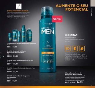 99
NOVO
PARAELE
*
Teste clínico
Aplique nas axilas limpas e secas.
Mantenha a embalagem a 15 cm de
distância do corpo.Aplique o spray
em toda a axila.
ቧ Spray Desodorizante 48H
Revigorante North For Men
Fórmula antitranspirante que confere 48
horas de proteção contra maus odores
corporais*. Antimanchas brancas.
Dermatologicamente testado. 150 ml.
32012 €11,00 €6,95
ብ Gel de Barbear Revigorante North for Men
200 ml.
32009 €14,00
ባ Gel de Limpeza & Esfoliante
Revigorante North for Men
150 ml.
32008 €10,00
ቢ Deo Roll-On 48H Revigorante North for Men
50 ml.
32013 €8,00
ቦ Gel de Banho e Cabelo Revigorante
North for Men
250 ml.
32011 €9,00
ቤ Gel de Rosto Revigorante North for Men
50 ml.
32010 €20,00
ቢ
ባ
ቤ
ብ
ቦ
ቧ
CÍTRICAAROMÁTICA MARINHA
Fragrância sedutora e energizante, com notas
cítricas e toque marinho ﬂoral único, em
combinação com notas premium, vibrantes,
aromáticas e de especiarias, com um
soﬁsticado toque quente amadeirado.
AUMENTE O SEU
POTENCIAL
48 HORAS
proteção máxima
contra maus odores corporais*
 