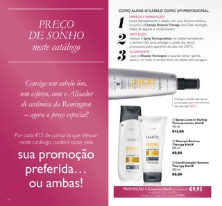 10
ባ Champô Restore
Therapy HairX
250 ml.
€8,00
ቤ Condicionador Restore
Therapy HairX
200 ml.
€8,00
ቢ Spray Leave in Styling
Termoprotetor HairX
150 ml.
€15,00
1
2
3
LIMPEZA E REPARAÇÃO
Limpe delicadamente o cabelo com uma fórmula nutritiva,
tal como o Champô Restore Therapy com Óleo de Argão.
Utilize de seguida o condicionador.
ALISAMENTO
Ligue o Alisador Remington e quando estiver quente,
passe-o em todo o comprimento do cabelo, sem paragens.
PROTEÇÃO
Aplique o Spray Termoprotetor no cabelo humedecido
e penteie. Este spray protege o cabelo dos danos
provocados pelos aparelhos de calor até 230°C.
PREÇO
DE SONHO
neste catálogo
Consiga um cabelo liso,
sem esforço, com o Alisador
de cerâmica da Remington
– agora a preço especial!
Por cada €15 de compras que efetuar
neste catálogo, poderá optar pela
sua promoção
preferida…
ou ambas!
Protege o cabelo dos danos
provocados por instrumentos
de calor, até 230°C
PROMOÇÃO 1: Conjunto HairX por apenas €9,95(+ DE 65% DESCONTO)
Através do Código de Conjunto 477594
COMO ALISAR O CABELO COMO UM PROFISSIONAL:
ቢ
ባ
ቤ
 