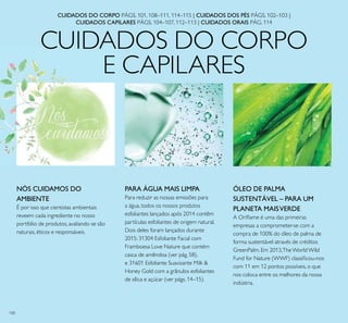 100
CUIDADOS DO CORPO
E CAPILARES
ÓLEO DE PALMA
SUSTENTÁVEL – PARA UM
PLANETA MAISVERDE
A Oriﬂame é uma das primeiras
empresas a comprometer-se com a
compra de 100% do óleo de palma de
forma sustentável através de créditos
GreenPalm. Em 2013,The WorldWild
Fund for Nature (WWF) classiﬁcou-nos
com 11 em 12 pontos possíveis, o que
nos coloca entre os melhores da nossa
indústria.
PARA ÁGUA MAIS LIMPA
Para reduzir as nossas emissões para
a água, todos os nossos produtos
esfoliantes lançados após 2014 contêm
partículas esfoliantes de origem natural.
Dois deles foram lançados durante
2015: 31304 Esfoliante Facial com
Framboesa Love Nature que contém
casca de amêndoa (ver pág. 58),
e 31601 Esfoliante Suavizante Milk &
Honey Gold com a grânulos esfoliantes
de sílica e açúcar (ver págs. 14–15).
CUIDADOS DO CORPO PÁGS. 101, 108–111, 114–115 | CUIDADOS DOS PÉS PÁGS. 102–103 |
CUIDADOS CAPILARES PÁGS. 104–107, 112–113 | CUIDADOS ORAIS PÁG. 114
NÓS CUIDAMOS DO
AMBIENTE
É por isso que cientistas ambientais
reveem cada ingrediente no nosso
portfólio de produtos, avaliando se são
naturais, éticos e responsáveis.
 