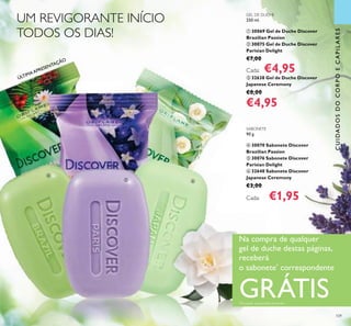 ÚLTIMAAPRESENTAÇÃO
109
GEL DE DUCHE
250 ml.
ቢ 30069 Gel de Duche Discover
Brazilian Passion
ባ 30075 Gel de Duche Discover
Parisian Delight
€7,00
Cada: €4,95
ቤ 32638 Gel de Duche Discover
Japanese Ceremony
€8,00
€4,95
SABONETE
90 g.
ብ 30070 Sabonete Discover
Brazilian Passion
ቦ 30076 Sabonete Discover
Parisian Delight
ቧ 32640 Sabonete Discover
Japanese Ceremony
€3,00
Cada: €1,95
UM REVIGORANTE INÍCIO
TODOS OS DIAS!
Na compra de qualquer
gel de duche destas páginas,
receberá
o sabonete*
correspondente
GRÁTIS*
Enviado automaticamente
CUIDADOSDOCORPOECAPILARESCUIDADOSDOCORPOECAPILARES
ብ
ቦ ቧ
 