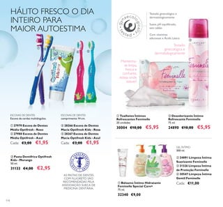 114
ቤ Pasta Dentífrica Optifresh
Kids - Morango
50 ml.
31133 €4,00 €2,95
HÁLITO FRESCO O DIA
INTEIRO PARA
MAIOR AUTOESTIMA
ESCOVAS DE DENTES
Escova de cerdas multiângulos.
ቢ 27979 Escova de Dentes
Média Optifresh - Roxo
ባ 27980 Escova de Dentes
Média Optifresh - Azul
Cada: €3,00 €1,95
ESCOVAS DE DENTES
comprimento 14 cm.
ብ 28266 Escova de Dentes
Macia Optifresh Kids - Rosa
ቦ 28267 Escova de Dentes
Macia Optifresh Kids - Azul
Cada: €3,00 €1,95
AS PASTAS DE DENTES
COM FLUORETO SÃO
RECOMENDADAS PELA
ASSOCIAÇÃO SUECA DE
MEDICINA DENTÁRIA.
ቢ Bálsamo Íntimo Hidratante
Feminelle Special Care+
75 ml.
32340 €9,00
ባ Desodorizante Íntimo
Refrescante Feminelle
75 ml.
24890 €10,00 €5,95
ቢ Toalhetes Íntimos
Refrescantes Feminelle
20 unidades
30004 €10,00 €5,95
Testado ginecológica e
dermatologicamente
Suave, pH equilibrado,
sem sabão
Com vitaminas
adicionais e Ácido Lático
GEL ÍNTIMO
300 ml.
ባ 24891 Limpeza Íntima
Suavizante Feminelle
ቤ 31326 Limpeza Íntima
de Proteção Feminelle
ብ 30547 Limpeza Íntima
Gentil Feminelle
Cada: €11,00
ቢ ባ ቤ
ብ ቦ
ቢ
ባ
ቢ
ባ ቤ ብ
Mantenha-
se limpa,
fresca e
conﬁante,
esteja onde
estiver!
Testado
ginecológica e
dermatologicamente
 