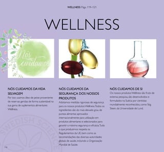 118
WELLNESS
WELLNESS Págs. 119–121
NÓS CUIDAMOS DAVIDA
SELVAGEM
Por isso usamos óleo de peixe proveniente
de reservas geridas de forma sustentável na
sua gama de suplementos alimentares
Wellness.
NÓS CUIDAMOS DE SI
Os nossos produtosWellness são fruto de
extensa pesquisa,são desenvolvidos e
formulados na Suécia por cientistas
mundialmente reconhecidos,como Stig
Steen,da Universidade de Lund.
NÓS CUIDAMOS DA
SEGURANÇA DOS NOSSOS
PRODUTOS
Adotamos medidas rigorosas de segurança
para os nossos produtosWellness.Todos os
ingredientes são do mais elevado grau de
pureza alimentar,aprovados
internacionalmente para utilização em
produtos alimentares e selecionados para
garantir a máxima segurança e eﬁcácia.Tudo
o que produzimos respeita os
Regulamentos da UE,bem como as
recomendações das diversas autoridades
globais de saúde,incluindo a Organização
Mundial de Saúde.
WELLNESS
 