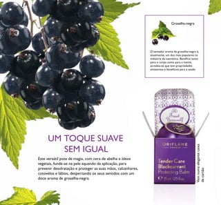 12 Vemnumaelegantecaixa
decartão
O tentador aroma de groselha-negra é,
atualmente, um dos mais populares na
indústria da cosmética. Benéﬁco tanto
para o corpo como para a mente,
acredita-se que tem propriedades
antisstress e benefícios para a saúde.
UM TOQUE SUAVE
SEM IGUAL
Este versátil pote de magia, com cera de abelha e óleos
vegetais, funde-se na pele aquando da aplicação, para
prevenir desidratação e proteger as suas mãos, calcanhares,
cotovelos e lábios, despertando os seus sentidos com um
doce aroma de groselha-negra.
Groselha-negra
 