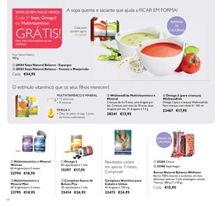 120
ቢ 25385 Choco
ባ 25386 Superbagas
Barras Natural Balance Wellness
Barras 100% naturais e saudáveis, em dois
deliciosos sabores. Cada embalagem contém
7 barras. 280 g (7 x 40 g).
Cada: €15,95
APENAS 150
CALORIAS
ቤ WellnessKids Multivitamínico e
Mineral
Crianças de 4 a 9 anos, uma drageia por
dia. Crianças com mais de 10 anos, duas
drageias por dia. 21 drageias x 1,1 g.
28241 €13,95
ብ Ómega 3 (para crianças)
WellnessKids
Ómega 3 (para crianças) WellnessKids
Para crianças com idade 3+. 105 ml.
22467 €17,95ÓMEGA 3
• Óleo de peixe ómega 3 puro,
de fontes sustentáveis
MULTIVITAMÍNICO E MINERAL
• 13 vitaminas
• 8 minerais
O estímulo vitamínico que os seus ﬁlhos merecem!
Cada pack
contém agora
21 doses!
APENAS
70
CALORIAS
A sopa quente e saciante que ajuda a FICAR EM FORMA!
Peça mais informações ao seu
Assessor
SINTA-SE BEM. PAGUE MENOS.
Cada 4ª Sopa, Ómega3
ou Multivitamínico
GRÁTIS!
ባ Multivitamínico e
Mineral Man
60 drageias/para 2 meses.
22795 €18,95
ቢ Multivitamínico e Mineral
Woman
60 drageias/para 2 meses.
22794 €18,95
ቢ Ómega 3
60 cápsulas/para 1 mês
15397 €17,95
ባ Complexo Sueco de
Beleza Plus
30 cápsulas/para 1 mês
25414 €26,95
Complexo Nutritivo para
Cabelo e Unhas
42 drageias x 730 mg.
23473 €24,95
Sopa Natural Balance
420 g.
ቢ 28584 Sopa Natural Balance - Espargos
ባ 28583 Sopa Natural Balance - Tomate e Manjericão
Cada: €34,95
Resultados visíveis
em apenas 3 meses.
Comprove!
ቢ
ባ
ቤ
ብ
ቢ ባ ቢ
ባ
ቢ ባ
 