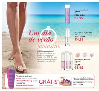 122
Separadores de Dedos Pedicure
Conjunto de dois separadores de dedos
em espuma suave e em tons de rosa e
roxo. Dimensões: 13,5 x 5,5 x 0,8 cm.
28287 €2,00
Verniz White Tip The ONE
8 ml.
31482 €9,00
€4,95
Removedor de Verniz
The ONE
75 ml.
31034 €10,00
€5,95
Verniz French Manicure
The ONE
8 ml.
€12,00
€6,95
Na compra de um
verniz (31476 ou 31477 ou 31478)
+ Verniz White Tip (31482),
receberá o
Separador de Dedos
09:00: Hora de pedicure!
Tenha os pés em forma para
o verão! As nossas gamas
Feet Up eThe ONE têm tudo
o que precisa para pés suaves,
refrescados e maravilhosos!
Um dia
de verão
fantástico
GRÁTIS*
*
Enviado automaticamente
31476
Peach
Pearl
31478
Rose
Lace
31477
Ivory
Veil
 