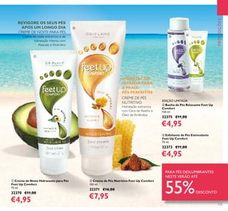 123
PROMOÇÕES
ቢ Creme de Noite Hidratante para Pés
Feet Up Comfort
75 ml.
32370 €11,00
€4,95
ባ Creme de Pés Nutritivo Feet Up Comfort
150 ml.
32371 €16,00
€7,95
Creme de noite extrarrico e de
hidratação intensa com
Abacate e AloéVera
Hidratação extrarrica
com Cera de Abelha e
Óleo de Amêndoa
ብ Esfoliante de Pés Estimulante
Feet Up Comfort
75 ml.
32373 €11,00
€4,95
ቤ Banho de Pés Relaxante Feet Up
Comfort
150 ml.
32375 €11,00
€4,95
HIDRATAÇÃO
INTENSA PARA
A PRAIA-
PÉS PERFEITOS
REVIGORE OS SEUS PÉS
APÓS UM LONGO DIA
CREME DE NOITE PARA PÉS
CREME DE PÉS
NUTRITIVO
PARA PÉS DESLUMBRANTES
NESTE VERÃO ATÉ
55%DESCONTO
ቢ
ባ
ቤ
ብ
EDIÇÃO LIMITADA
 
