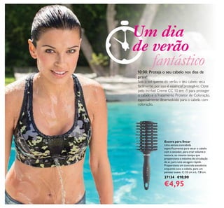 124
Escova para Secar
Uma escova concebida
especiﬁcamente para secar o cabelo
com o secador, para criar volume e
textura, ao mesmo tempo que
proporciona o máximo de circulação
de ar, para uma secagem rápida.
Proporciona um controlo excelente
enquanto seca o cabelo, para um
pentear suave. C: 23 cm x L: 7,8 cm.
27134 €10,00
€4,95
10:00: Proteja o seu cabelo nos dias de
praia!
Sob o sol quente do verão, o seu cabelo seca
facilmente, por isso é essencial protegê-lo. Opte
pelo incrível Creme CC 10 em -1 para proteger
o cabelo e oTratamento Protetor de Coloração,
especialmente desenvolvido para o cabelo com
coloração.
Um dia
de verão
fantástico
 