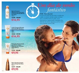 126
Proteção UV Anti-Idade
para Rosto e Zonas
Expostas com Proteção
Média SPF 25
50 ml.
31322 €16,00
€9,95
Loção Corporal Elevada
Proteção SPF 50 para o
Rosto e Corpo Sun Zone
Kids
100 ml.
30568 €27,00
€16,95
Spray Corporal
Repelente de Areia com
Proteção Elevada SPF 50
Sun Zone
150 ml.
32280 €26,00
€16,95
Spray Autobronzeador
para o Corpo Sun Zone
150 ml.
23377 €16,00
€9,95
11:00: Hora de praia!
O sol é uma fonte de bem-estar e saúde para
a pele, no entanto também pode contribuir
para o envelhecimento da pele, causar
queimaduras e pigmentação indesejada. Para
desfrutar do sol em segurança, use Sun Zone
com proteção UVA & UVB!
Um dia de verão
fantástico
 