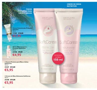 128
Creme Concentrado Proteção
Intensiva
50 ml.
17305 €10,00
€5,95
Gel de Mãos Limpeza e
Proteção SoftCaress
50 ml.
31346 €9,00
€4,95
CREME DE MÃOS
NUTRITIVO
CREME
PROTETOR PARA
MÃOS E UNHAS
ቢ Creme Protetor para Mãos e Unhas
SoftCaress
150 ml.
31347 €11,00
€5,95
ባ Creme de Mãos Hidratante SoftCaress
150 ml.
31348 €11,00
€5,95
TAMANHO
JUMBO!
150 ml
ቢ ባ
 