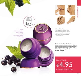 13
EMDESTAQUE
RASPE
SOBRE O
PRODUTO
Utilize a Geleia Real como:
• um bálsamo/brilho para lábios
• um hidratante intensivo para as
zonas secas e ásperas do corpo
• um creme nutritivo/amaciante
para as cutículas
Geleia Real de Groselha-Negra
Suaviza instantaneamente as zonas secas e ásperas:
lábios, cutículas, cotovelos, calcanhares e joelhos, e
ajuda a prevenir a desidratação. Com um aroma
delicioso de groselha-negra. 15 ml.
26891 €14,00
POR APENAS
€4,95(+ DE 60% DESCONTO)
Suaviza
instantaneamente e
ajuda a prevenir
a desidratação.
Com o aroma doce de
groselha-negra.
 